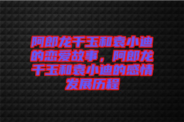 阿郎龍千玉和袁小迪的戀愛故事，阿郎龍千玉和袁小迪的感情發(fā)展歷程
