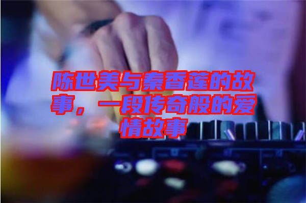 陳世美與秦香蓮的故事，一段傳奇般的愛情故事