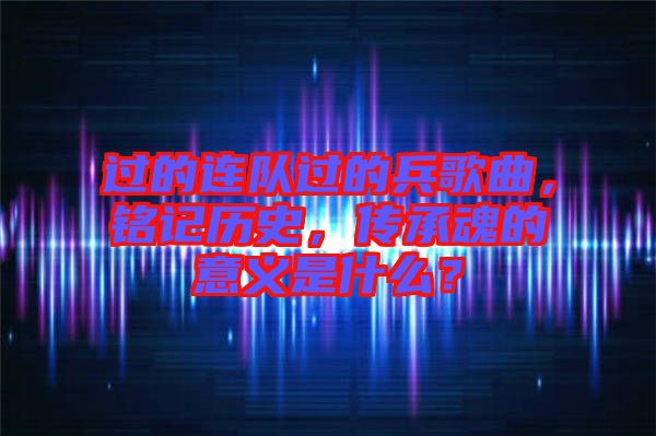 過的連隊(duì)過的兵歌曲，銘記歷史，傳承魂的意義是什么？