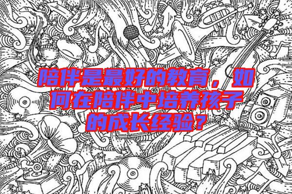 陪伴是最好的教育，如何在陪伴中培養(yǎng)孩子的成長(zhǎng)經(jīng)驗(yàn)？