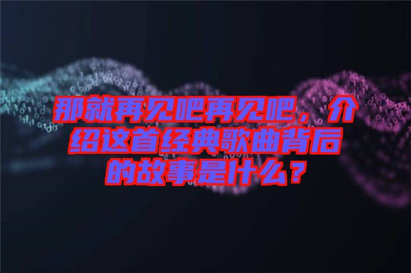 那就再見吧再見吧，介紹這首經(jīng)典歌曲背后的故事是什么？