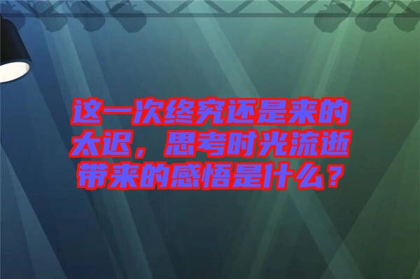 這一次終究還是來的太遲，思考時光流逝帶來的感悟是什么？