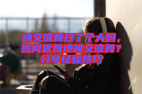 跳交誼舞日了個(gè)大媽，如何優(yōu)雅地跳交誼舞？分享經(jīng)驗(yàn)技巧