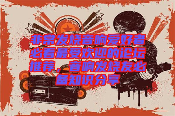 非常發(fā)燒音響愛好者必看最受歡迎的論壇推薦，音響發(fā)燒友必備知識分享