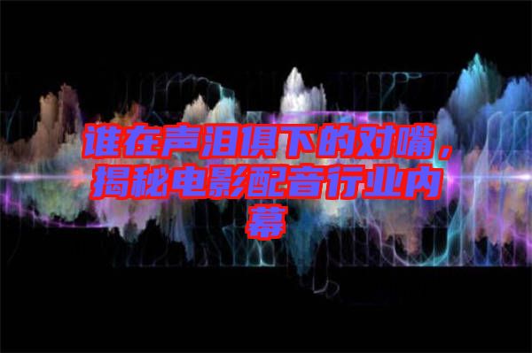 誰(shuí)在聲淚俱下的對(duì)嘴，揭秘電影配音行業(yè)內(nèi)幕