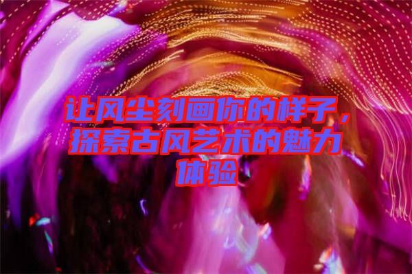 讓風(fēng)塵刻畫你的樣子，探索古風(fēng)藝術(shù)的魅力體驗
