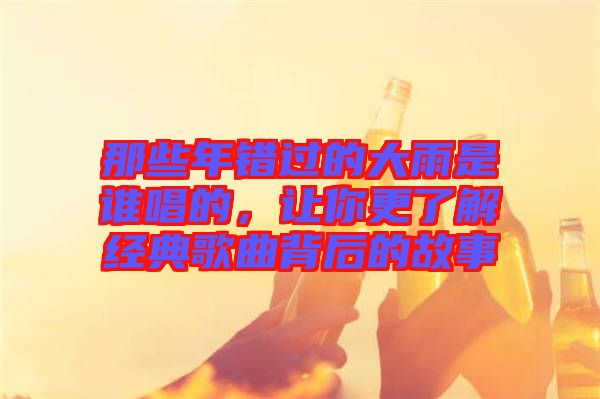 那些年錯過的大雨是誰唱的，讓你更了解經典歌曲背后的故事