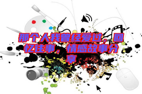 那個(gè)人我曾經(jīng)愛過(guò)，回憶往事，情感故事分享