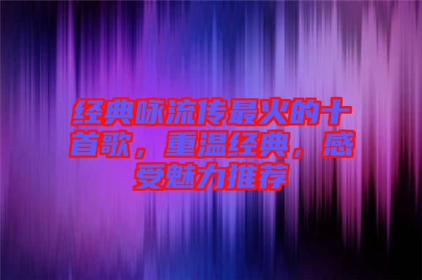 經(jīng)典詠流傳最火的十首歌，重溫經(jīng)典，感受魅力推薦