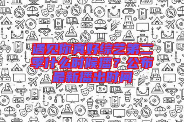 遇見你真好綜藝第二季什么時(shí)候播？公布最新播出時(shí)間