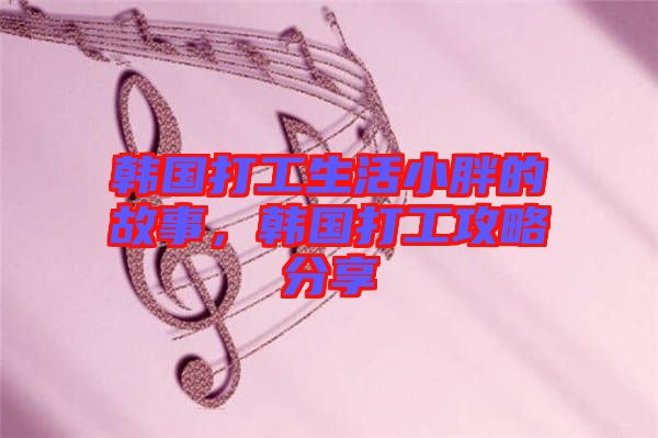 韓國打工生活小胖的故事，韓國打工攻略分享