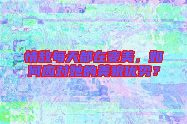 情敵每天都在變美，如何應(yīng)對她的美貌優(yōu)勢？