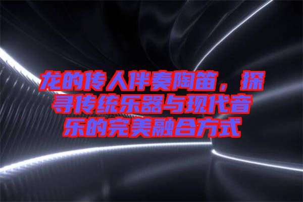 龍的傳人伴奏陶笛，探尋傳統(tǒng)樂器與現(xiàn)代音樂的完美融合方式