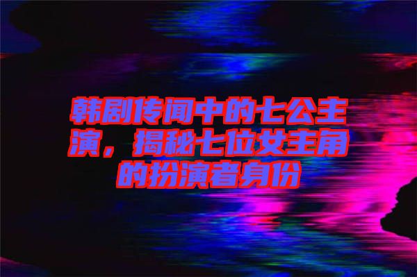 韓劇傳聞中的七公主演，揭秘七位女主角的扮演者身份