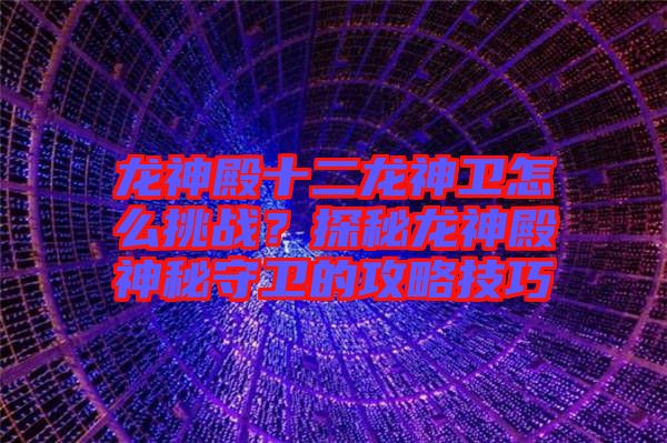 龍神殿十二龍神衛(wèi)怎么挑戰(zhàn)？探秘龍神殿神秘守衛(wèi)的攻略技巧