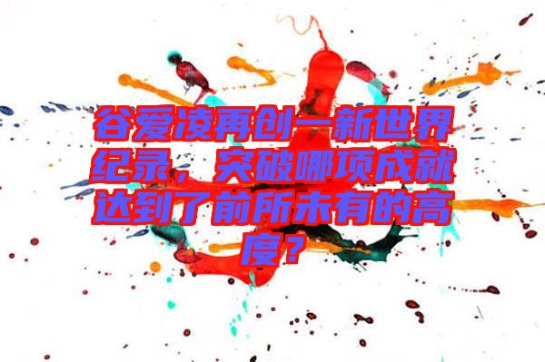 谷愛凌再創(chuàng)一新世界紀(jì)錄，突破哪項成就達(dá)到了前所未有的高度？