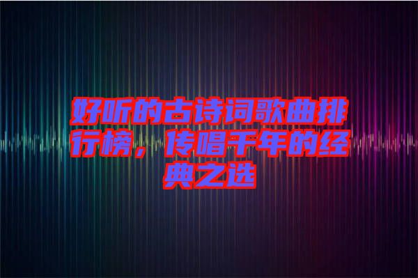 好聽的古詩詞歌曲排行榜，傳唱千年的經(jīng)典之選