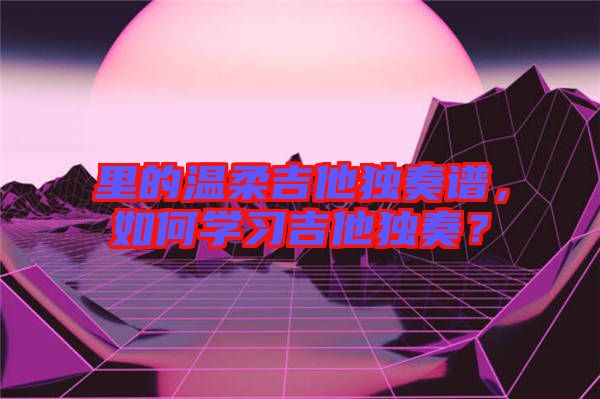 里的溫柔吉他獨(dú)奏譜，如何學(xué)習(xí)吉他獨(dú)奏？