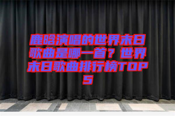 鹿晗演唱的世界末日歌曲是哪一首？世界末日歌曲排行榜TOP5