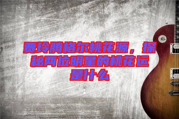 賈玲騰格爾桃花源，探秘兩位明星的桃花運是什么