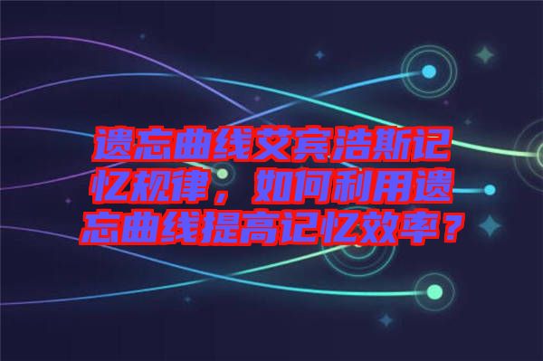 遺忘曲線艾賓浩斯記憶規(guī)律，如何利用遺忘曲線提高記憶效率？