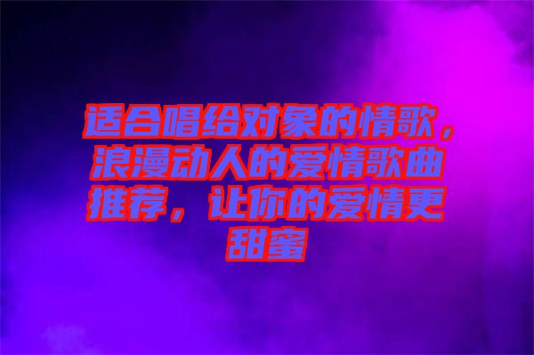 適合唱給對(duì)象的情歌，浪漫動(dòng)人的愛情歌曲推薦，讓你的愛情更甜蜜