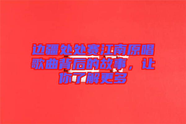 邊疆處處賽江南原唱歌曲背后的故事，讓你了解更多