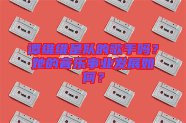 譚維維是隊(duì)的歌手嗎？她的音樂事業(yè)發(fā)展如何？