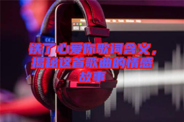 鐵了心愛你歌詞含義，揭秘這首歌曲的情感故事