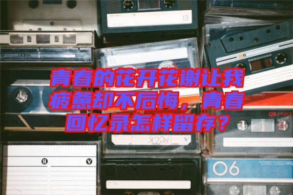 青春的花開(kāi)花謝讓我疲憊卻不后悔，青春回憶錄怎樣留存？