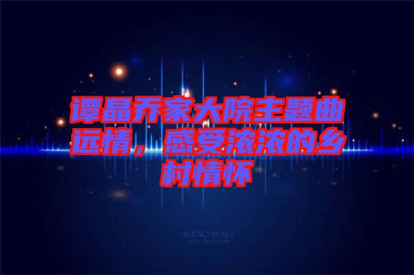 譚晶喬家大院主題曲遠情，感受濃濃的鄉(xiāng)村情懷