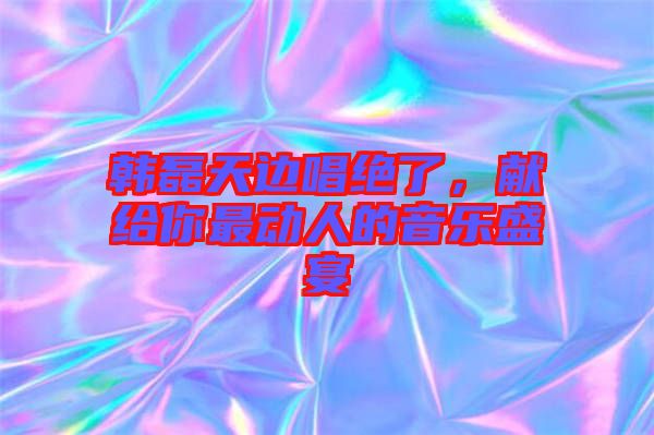 韓磊天邊唱絕了，獻(xiàn)給你最動(dòng)人的音樂(lè)盛宴