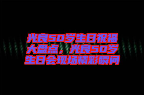 光良50歲生日祝福大盤點，光良50歲生日會現(xiàn)場精彩瞬間
