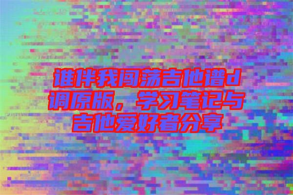 誰伴我闖蕩吉他譜d調(diào)原版，學習筆記與吉他愛好者分享