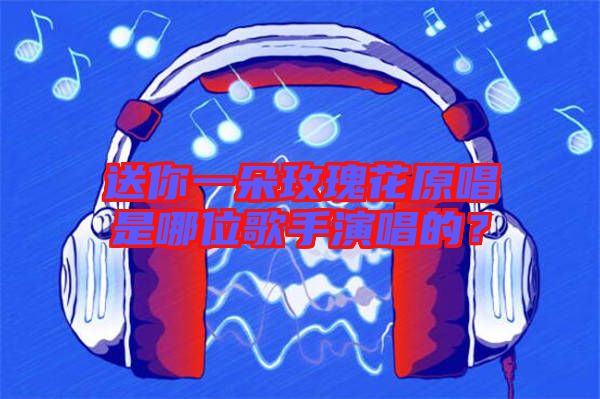 送你一朵玫瑰花原唱是哪位歌手演唱的？