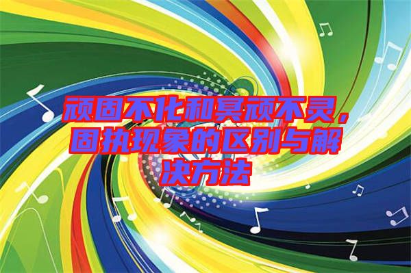 頑固不化和冥頑不靈，固執(zhí)現(xiàn)象的區(qū)別與解決方法
