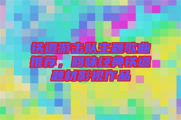 鐵道游擊隊(duì)主題歌曲推薦，回味經(jīng)典鐵道題材影視作品