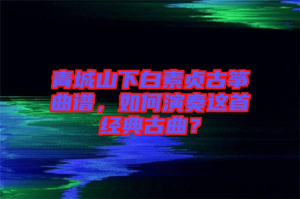 青城山下白素貞古箏曲譜，如何演奏這首經(jīng)典古曲？