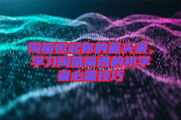 陶笛掀起你的蓋頭來(lái)，學(xué)習(xí)陶笛簡(jiǎn)譜的初學(xué)者必備技巧