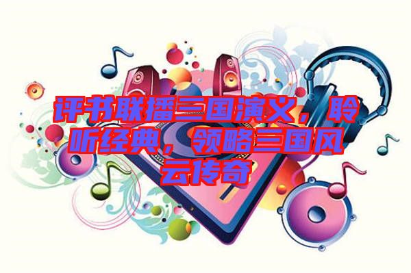 評(píng)書聯(lián)播三國演義，聆聽經(jīng)典，領(lǐng)略三國風(fēng)云傳奇
