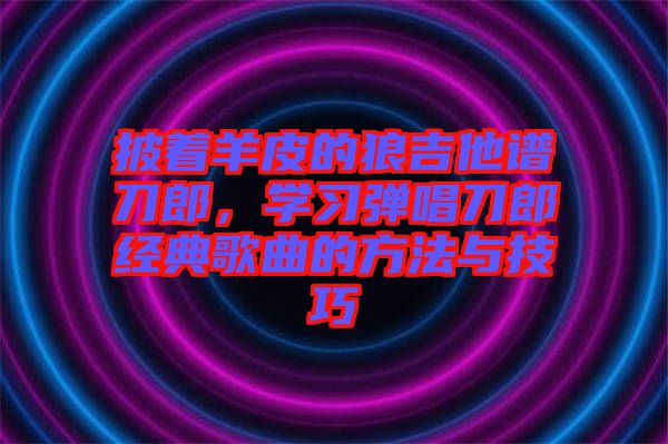 披著羊皮的狼吉他譜刀郎，學(xué)習(xí)彈唱刀郎經(jīng)典歌曲的方法與技巧