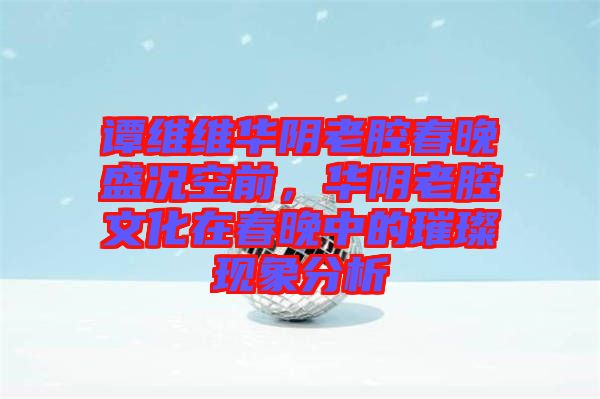 譚維維華陰老腔春晚盛況空前，華陰老腔文化在春晚中的璀璨現(xiàn)象分析