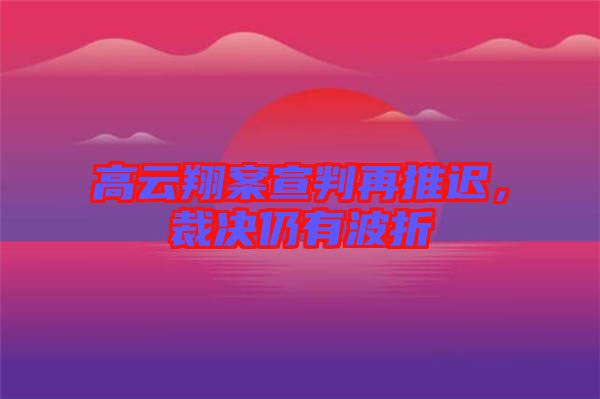 高云翔案宣判再推遲，裁決仍有波折
