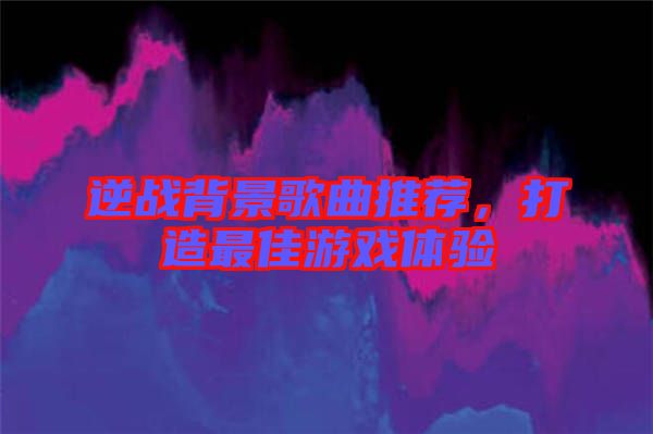 逆戰(zhàn)背景歌曲推薦，打造最佳游戲體驗(yàn)