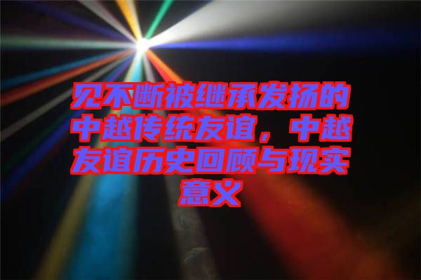 見不斷被繼承發(fā)揚的中越傳統(tǒng)友誼，中越友誼歷史回顧與現(xiàn)實意義