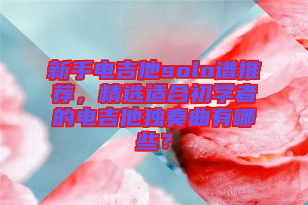 新手電吉他solo譜推薦，精選適合初學(xué)者的電吉他獨(dú)奏曲有哪些？