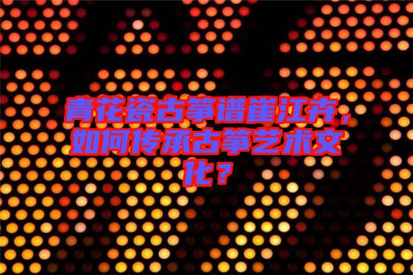 青花瓷古箏譜崔江卉，如何傳承古箏藝術(shù)文化？