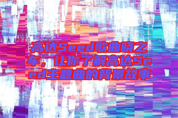 高達Seed歌曲曉之車，讓你了解高達Seed主題曲的背景故事