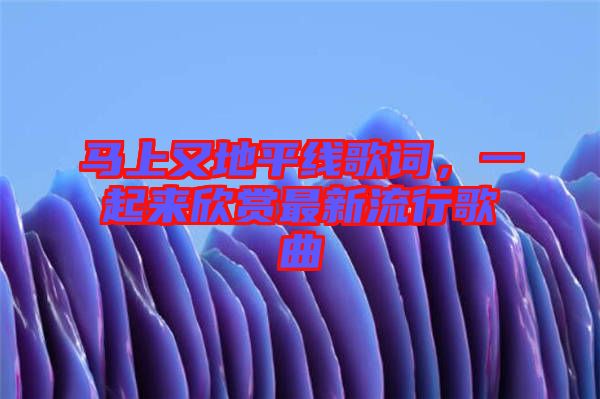 馬上又地平線歌詞，一起來欣賞最新流行歌曲