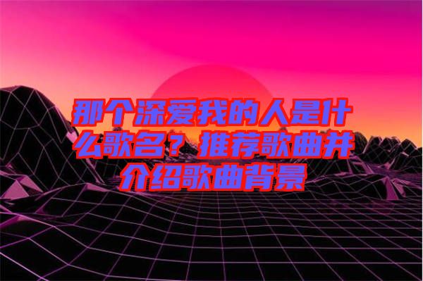 那個深愛我的人是什么歌名？推薦歌曲并介紹歌曲背景